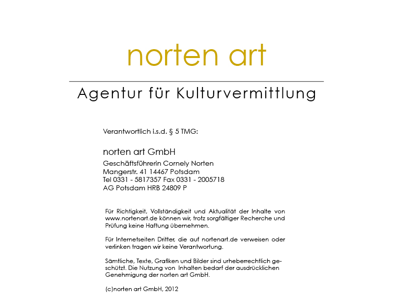 Verantwortlich i.s.d. § 5 TMG: norten art GmbH Geschäftsführerin Cornely Norten Mangerstr. 41 14467 Potsdam Tel 0331-5817357 Fax 0331-2005718 AG Potsdam HRB 24809 P